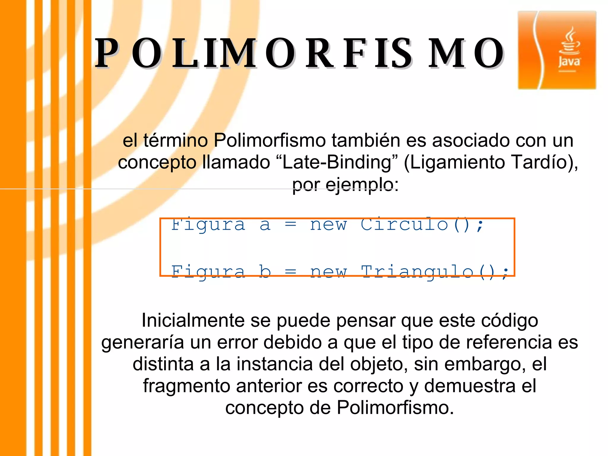 POLIMORFISMO el término Polimorfismo también es asociado con un concepto llamado “Late-Binding” (Ligamiento Tardío), por ejemplo:   Inicialmente se puede pensar que este código generaría un error debido a que el tipo de referencia es distinta a la instancia del objeto, sin embargo, el fragmento anterior es correcto y demuestra el concepto de Polimorfismo. Figura a = new Circulo();  Figura b = new Triangulo(); 