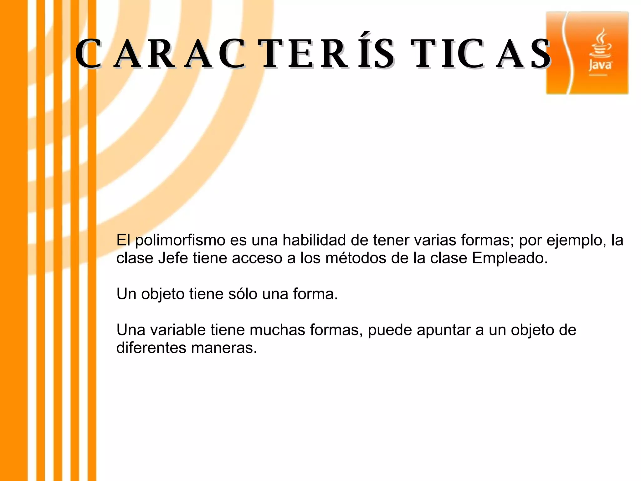 El polimorfismo es una habilidad de tener varias formas; por ejemplo, la clase Jefe tiene acceso a los métodos de la clase Empleado. Un objeto tiene sólo una forma. Una variable tiene muchas formas, puede apuntar a un objeto de diferentes maneras. CARACTERÍSTICAS 