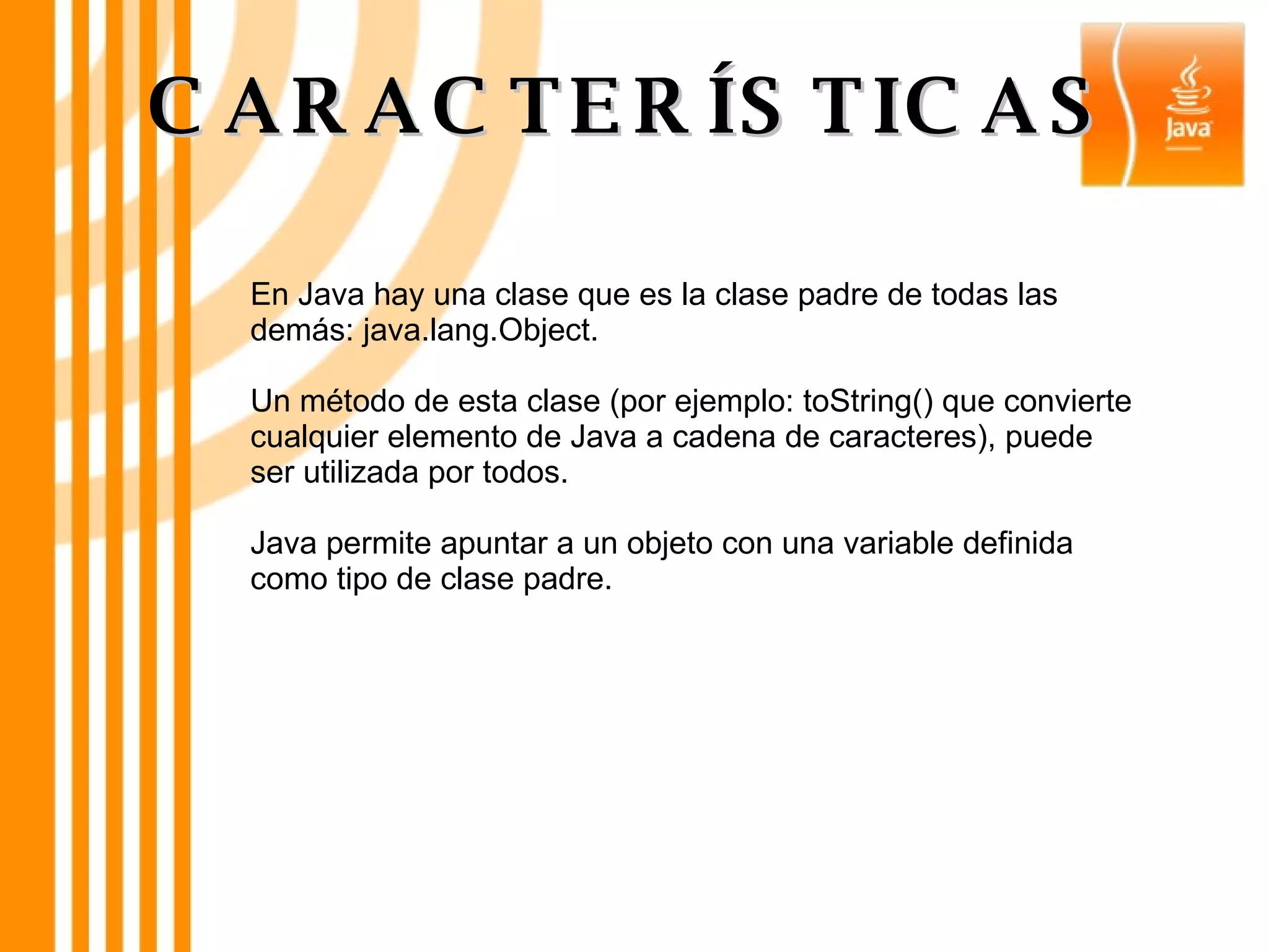 En Java hay una clase que es la clase padre de todas las demás: java.lang.Object. Un método de esta clase (por ejemplo: toString() que convierte cualquier elemento de Java a cadena de caracteres), puede ser utilizada por todos. Java permite apuntar a un objeto con una variable definida como tipo de clase padre. CARACTERÍSTICAS 