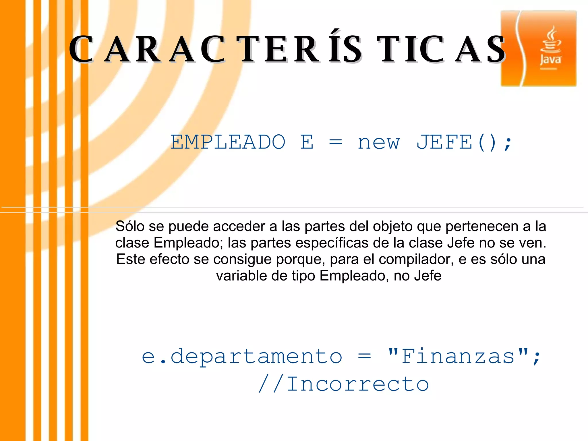 CARACTERÍSTICAS Sólo se puede acceder a las partes del objeto que pertenecen a la clase Empleado; las partes específicas de la clase Jefe no se ven. Este efecto se consigue porque, para el compilador, e es sólo una variable de tipo Empleado, no Jefe  EMPLEADO E = new JEFE(); e.departamento = &quot;Finanzas&quot;; //Incorrecto 