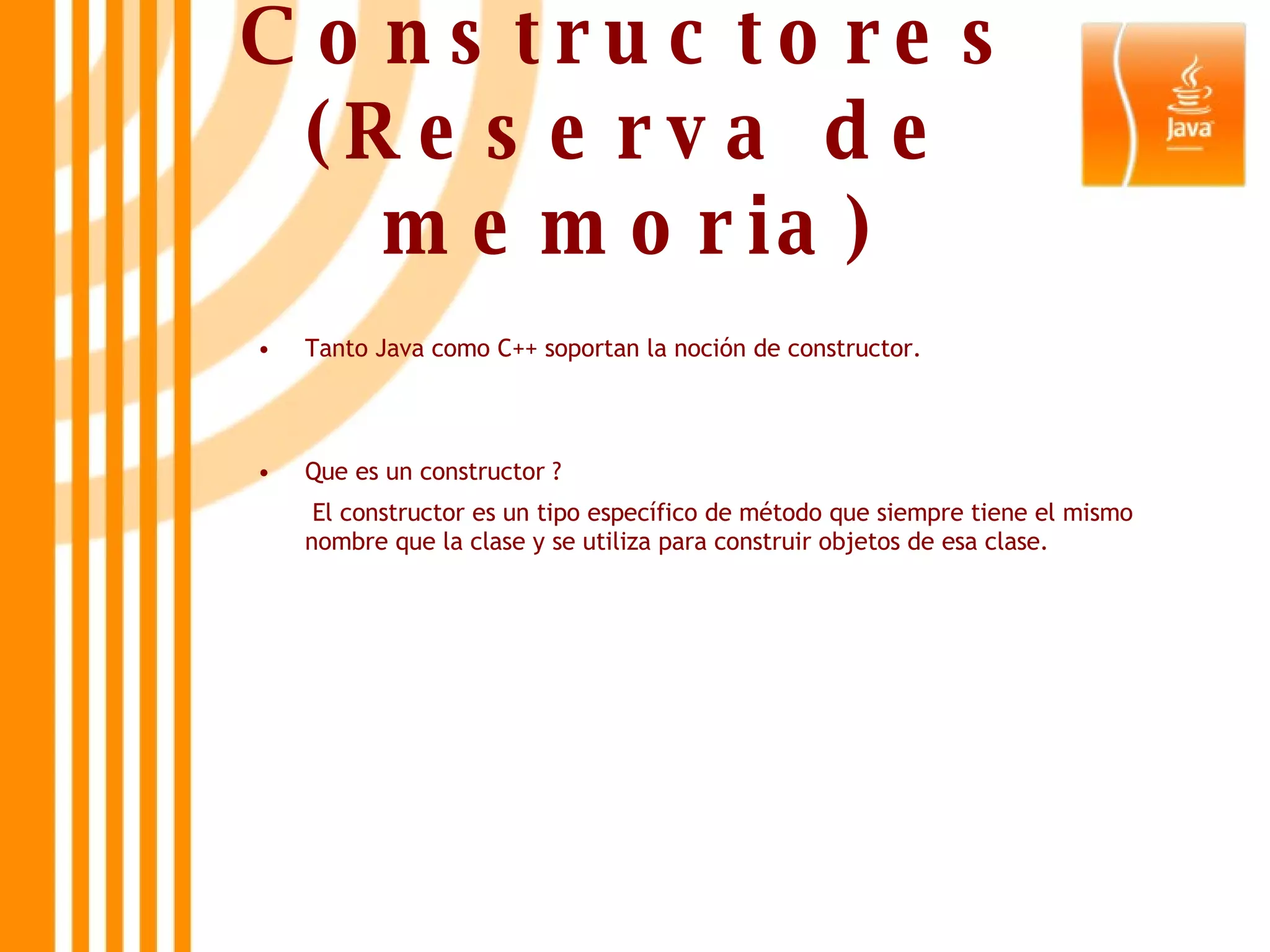 Constructores (Reserva de memoria) Tanto Java como C++ soportan la noción de constructor. Que es un constructor ?   El constructor es un tipo específico de método que siempre tiene el mismo nombre que la clase y se utiliza para construir objetos de esa clase.  