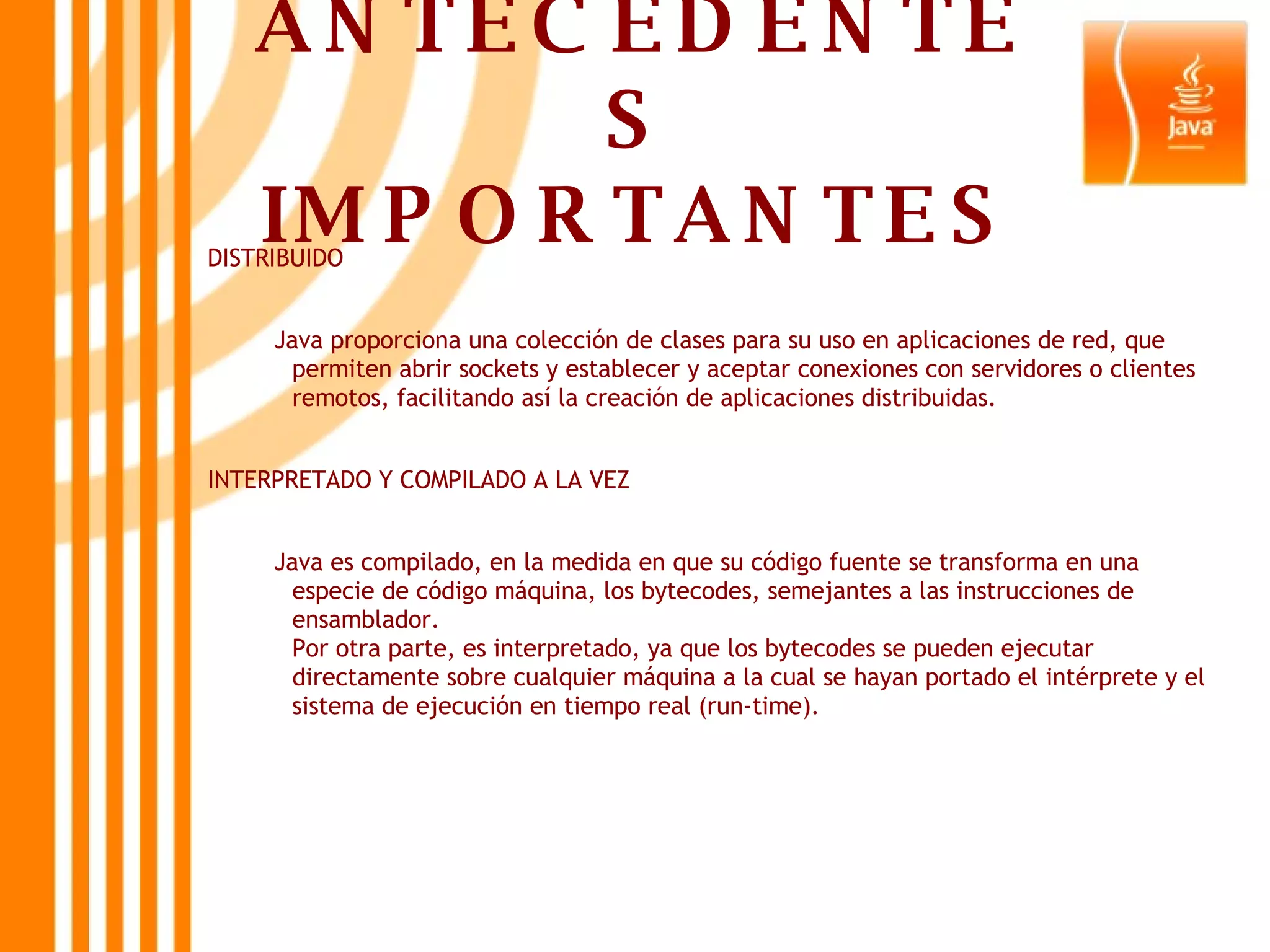 ANTECEDENTES IMPORTANTES DISTRIBUIDO Java proporciona una colección de clases para su uso en aplicaciones de red, que permiten abrir sockets y establecer y aceptar conexiones con servidores o clientes remotos, facilitando así la creación de aplicaciones distribuidas.  INTERPRETADO Y COMPILADO A LA VEZ Java es compilado, en la medida en que su código fuente se transforma en una especie de código máquina, los bytecodes, semejantes a las instrucciones de ensamblador. Por otra parte, es interpretado, ya que los bytecodes se pueden ejecutar directamente sobre cualquier máquina a la cual se hayan portado el intérprete y el sistema de ejecución en tiempo real (run-time).   