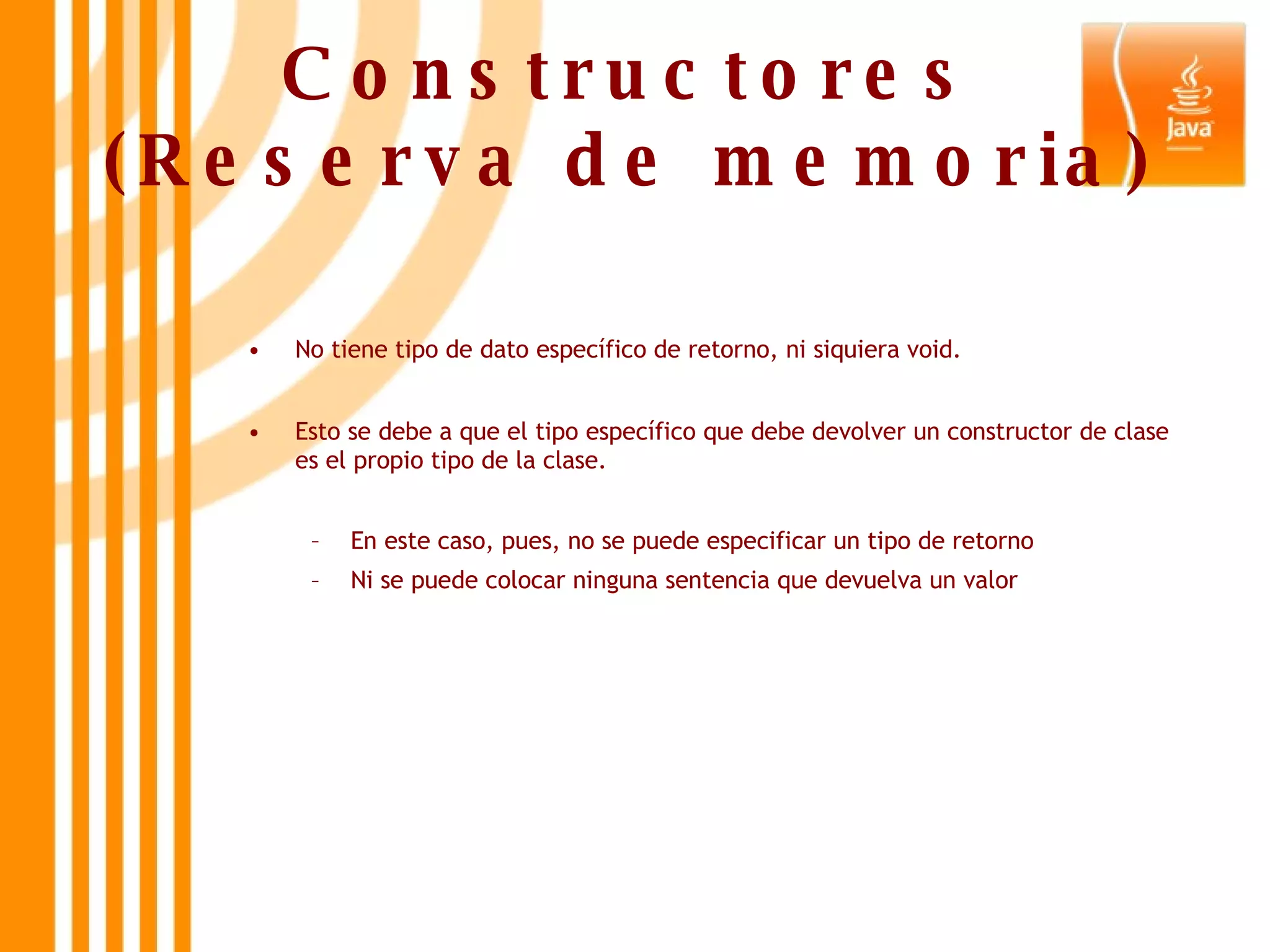 Constructores (Reserva de memoria) No tiene tipo de dato específico de retorno, ni siquiera void.  Esto se debe a que el tipo específico que debe devolver un constructor de clase es el propio tipo de la clase. En este caso, pues, no se puede especificar un tipo de retorno  Ni se puede colocar ninguna sentencia que devuelva un valor 