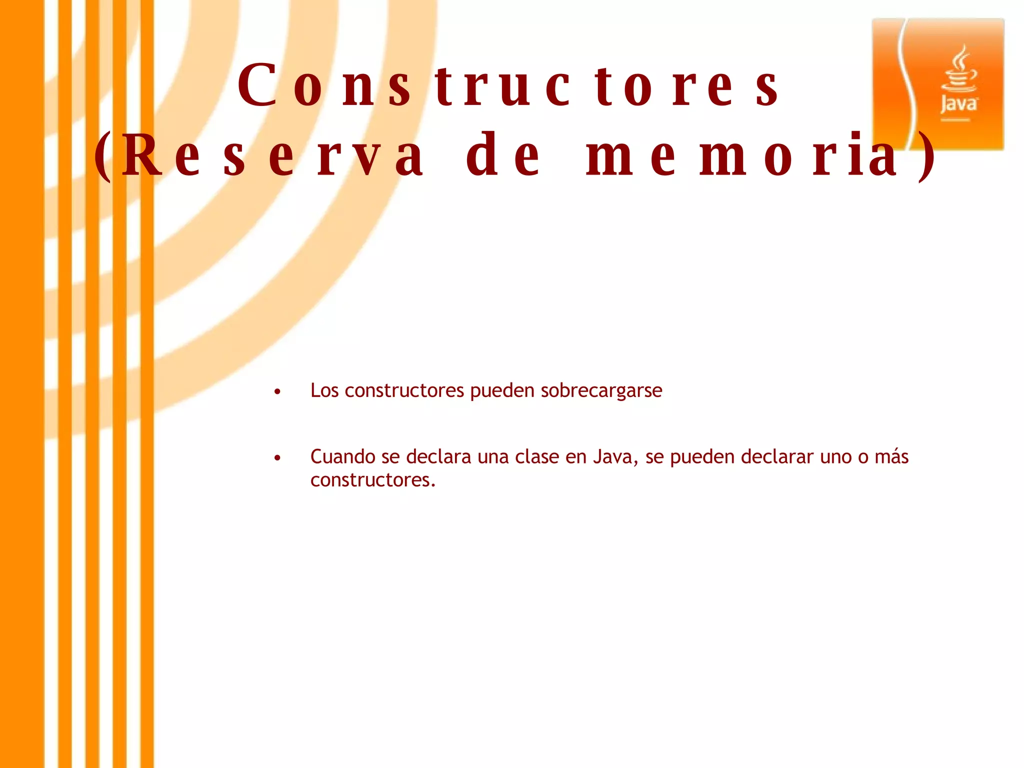Constructores (Reserva de memoria) Los constructores pueden sobrecargarse Cuando se declara una clase en Java, se pueden declarar uno o más constructores. 