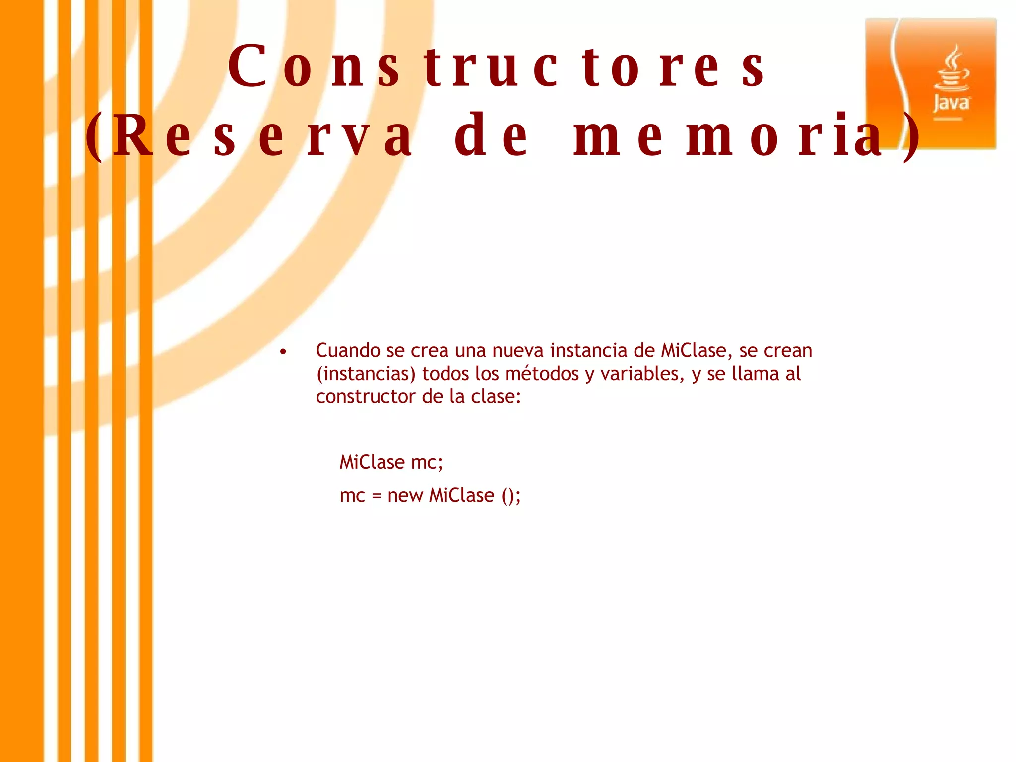 Constructores (Reserva de memoria) Cuando se crea una nueva instancia de MiClase, se crean (instancias) todos los métodos y variables, y se llama al constructor de la clase:   MiClase mc;   mc = new MiClase (); 