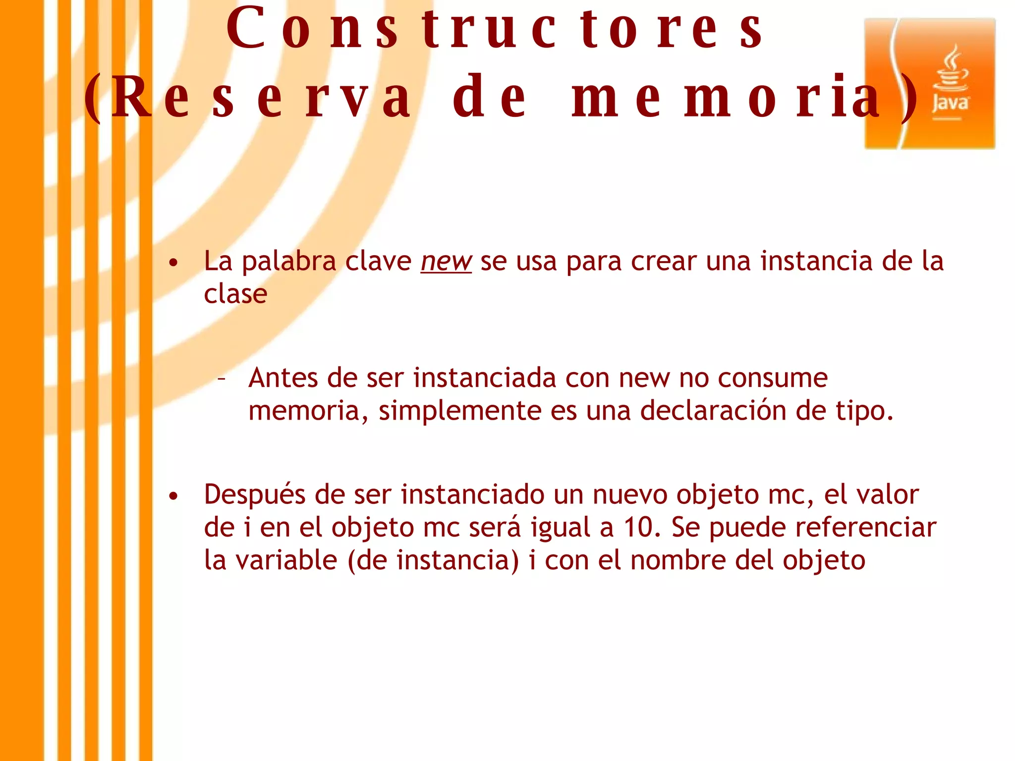 Constructores (Reserva de memoria) La palabra clave  new  se usa para crear una instancia de la clase Antes de ser instanciada con new no consume memoria, simplemente es una declaración de tipo. Después de ser instanciado un nuevo objeto mc, el valor de i en el objeto mc será igual a 10. Se puede referenciar la variable (de instancia) i con el nombre del objeto 