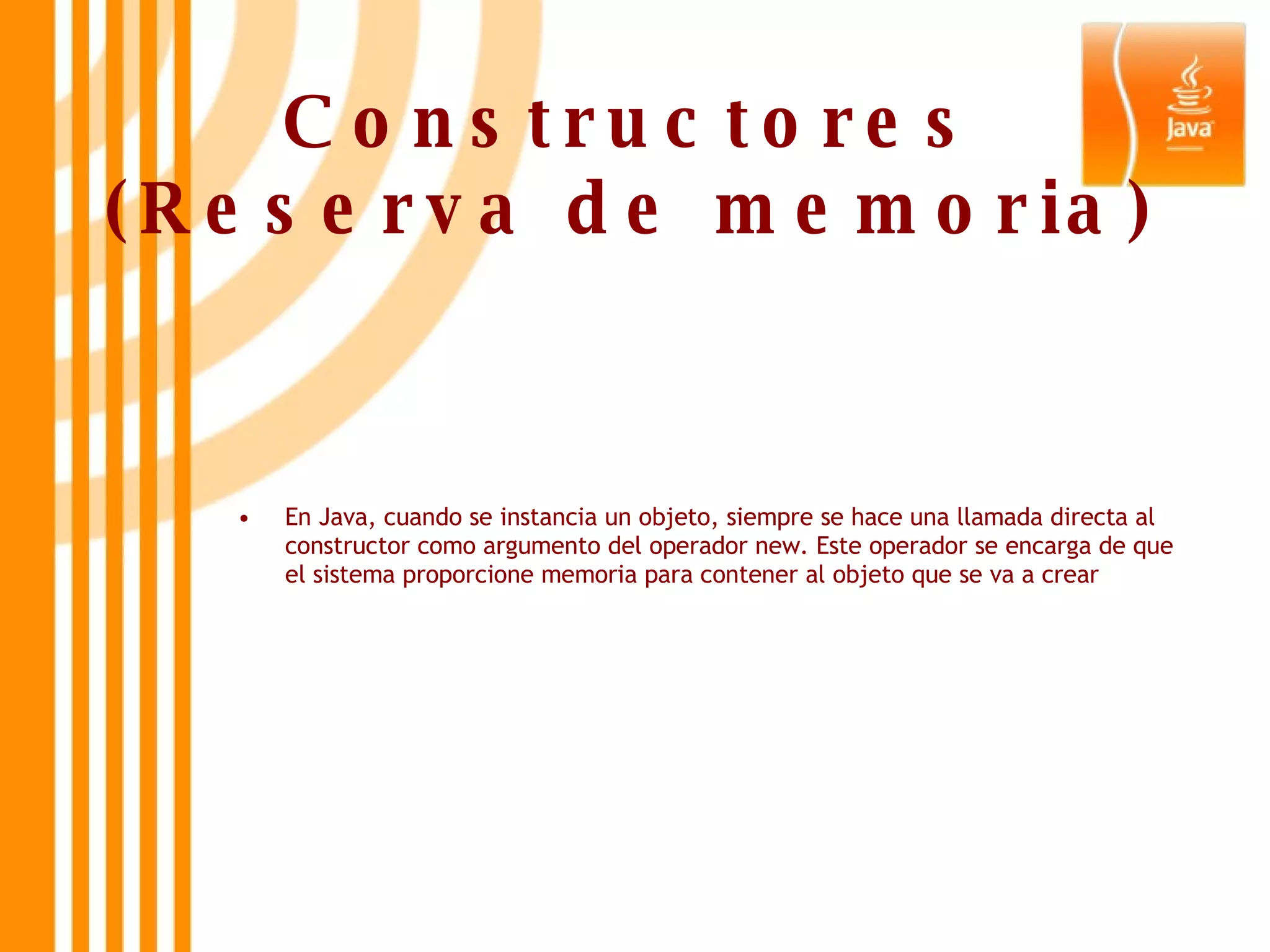 Constructores (Reserva de memoria) En Java, cuando se instancia un objeto, siempre se hace una llamada directa al constructor como argumento del operador new. Este operador se encarga de que el sistema proporcione memoria para contener al objeto que se va a crear 