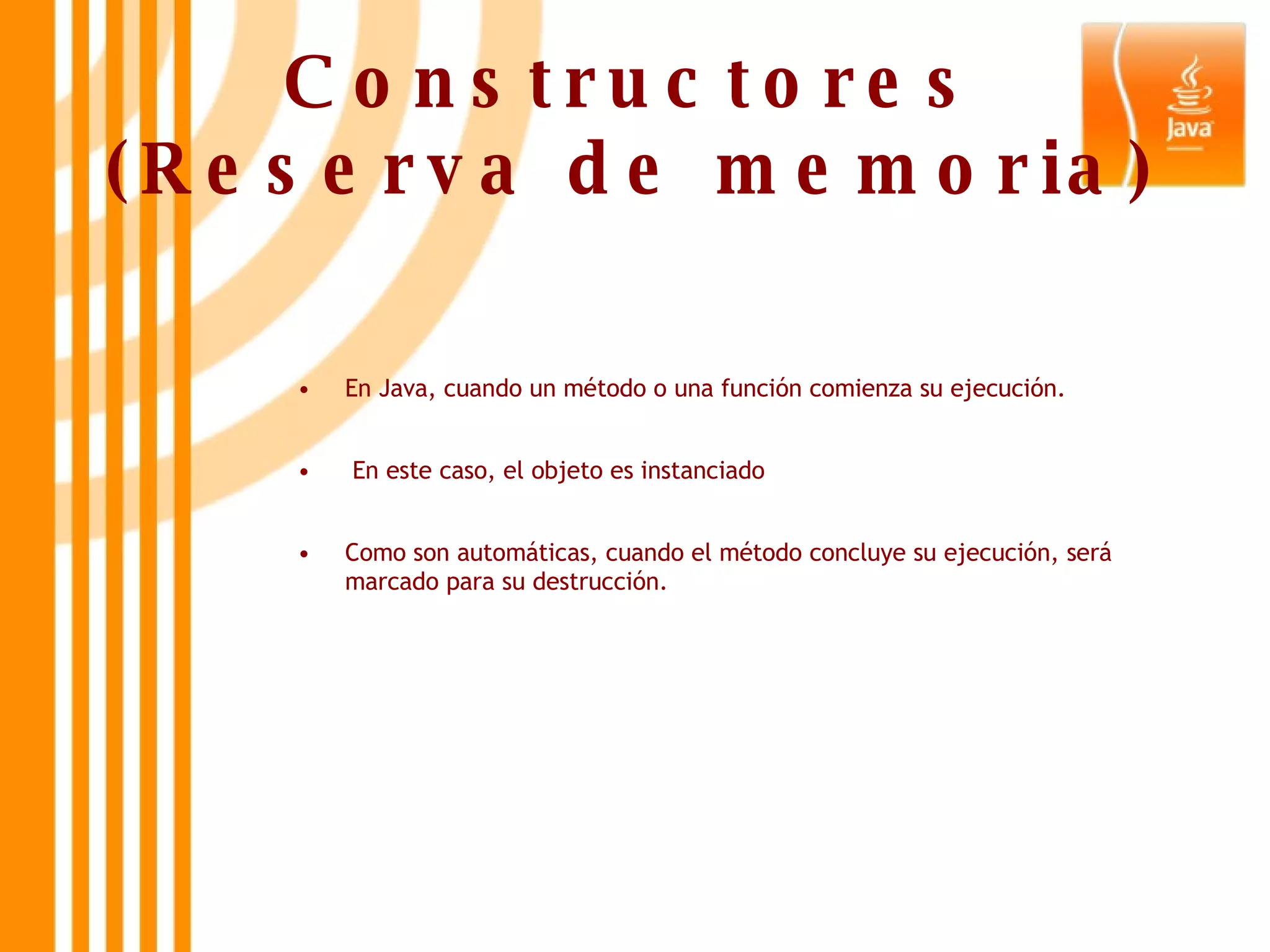 Constructores (Reserva de memoria) En Java, cuando un método o una función comienza su ejecución. En este caso, el objeto es instanciado  Como son automáticas, cuando el método concluye su ejecución, será marcado para su destrucción. 