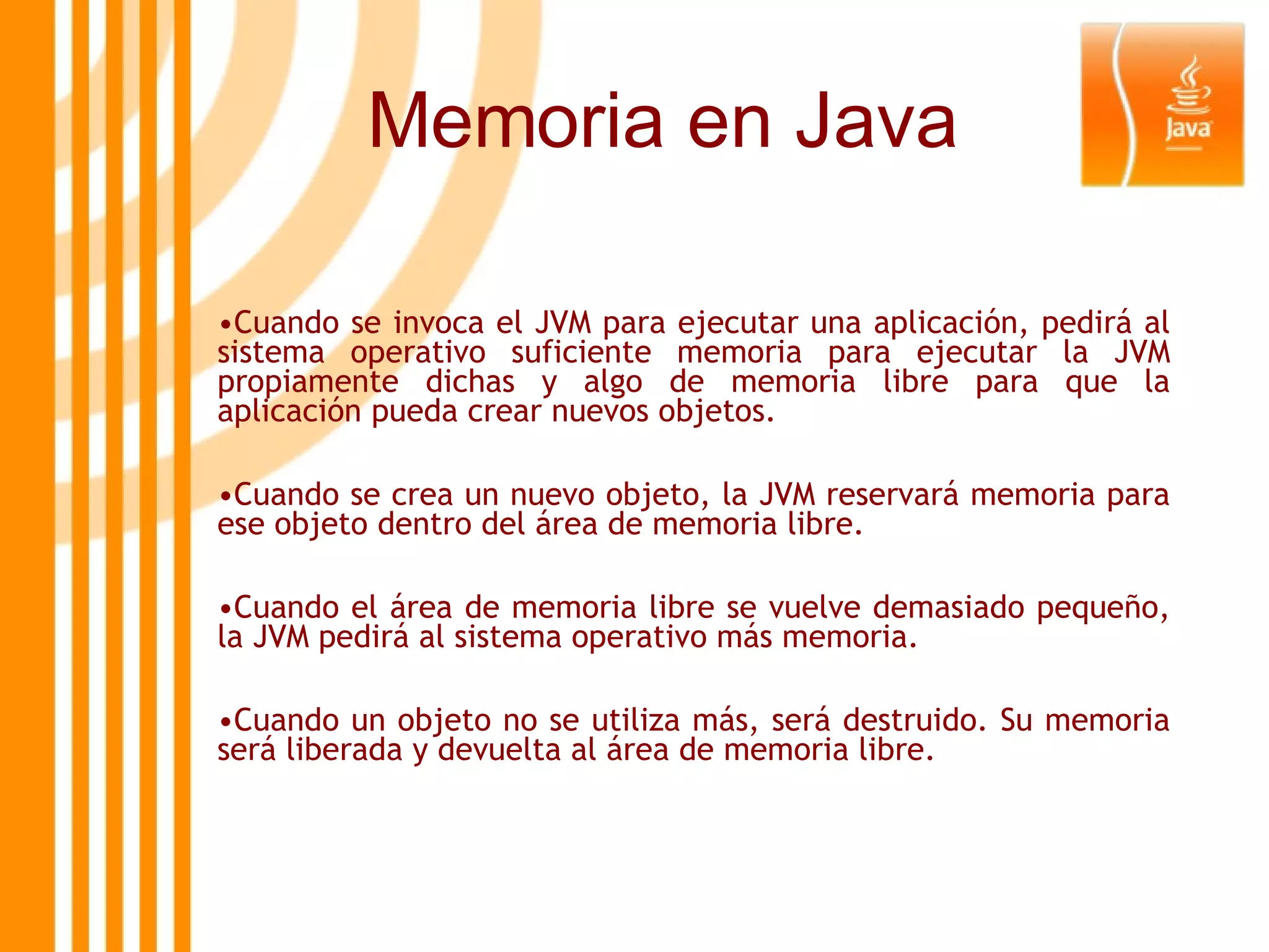 Memoria en Java Cuando se invoca el JVM para ejecutar una aplicación, pedirá al sistema operativo suficiente memoria para ejecutar la JVM propiamente dichas y algo de memoria libre para que la aplicación pueda crear nuevos objetos.  Cuando se crea un nuevo objeto, la JVM reservará memoria para ese objeto dentro del área de memoria libre.  Cuando el área de memoria libre se vuelve demasiado pequeño, la JVM pedirá al sistema operativo más memoria.  Cuando un objeto no se utiliza más, será destruido. Su memoria será liberada y devuelta al área de memoria libre.  