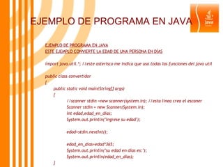 EJEMPLO DE PROGRAMA EN JAVA EJEMPLO DE PROGRAMA EN JAVA ESTE EJEMPLO CONVIERTE LA EDAD DE UNA PERSONA EN DÍAS import java.util.*; //este asterisco me indica que uso todas las funciones del java util public class convertidor { public static void main(String[] args) { //scanner stdin =new scanner(system.in); //esta linea crea el escaner Scanner stdin = new Scanner(System.in); int edad,edad_en_dias; System.out.println("ingrese su edad"); edad=stdin.nextInt(); edad_en_dias=edad*365; System.out.println("su edad en dias es:"); System.out.println(edad_en_dias); } } 