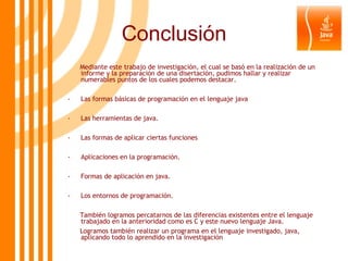 Conclusión Mediante este trabajo de investigación, el cual se basó en la realización de un informe y la preparación de una disertación, pudimos hallar y realizar numerables puntos de los cuales podemos destacar. Las formas básicas de programación en el lenguaje java Las herramientas de java. Las formas de aplicar ciertas funciones Aplicaciones en la programación. Formas de aplicación en java. Los entornos de programación. También logramos percatarnos de las diferencias existentes entre el lenguaje trabajado en la anterioridad como es C y este nuevo lenguaje Java. Logramos también realizar un programa en el lenguaje investigado, java, aplicando todo lo aprendido en la investigación 