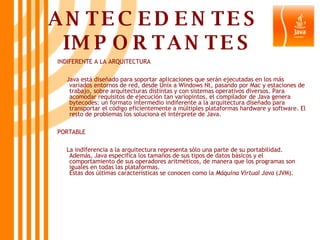 ANTECEDENTES  IMPORTANTES INDIFERENTE A LA ARQUITECTURA Java está diseñado para soportar aplicaciones que serán ejecutadas en los más variados entornos de red, desde Unix a Windows Nt, pasando por Mac y estaciones de trabajo, sobre arquitecturas distintas y con sistemas operativos diversos. Para acomodar requisitos de ejecución tan variopintos, el compilador de Java genera bytecodes: un formato intermedio indiferente a la arquitectura diseñado para transportar el código eficientemente a múltiples plataformas hardware y software. El resto de problemas los soluciona el intérprete de Java.  PORTABLE La indiferencia a la arquitectura representa sólo una parte de su portabilidad. Además, Java especifica los tamaños de sus tipos de datos básicos y el comportamiento de sus operadores aritméticos, de manera que los programas son iguales en todas las plataformas.  Estas dos últimas características se conocen como la  Máquina Virtual Java  (JVM).  
