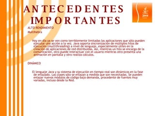 ANTECEDENTES  IMPORTANTES ALTO RENDIMIENTO Multihebra Hoy en día ya se ven como terriblemente limitadas las aplicaciones que sólo pueden ejecutar una acción a la vez. Java soporta sincronización de múltiples hilos de ejecución ( multithreading ) a nivel de lenguaje, especialmente útiles en la creación de aplicaciones de red distribuidas. Así, mientras un hilo se encarga de la comunicación, otro puede interactuar con el usuario mientras otro presenta una animación en pantalla y otro realiza cálculos.  DINÁMICO El lenguaje Java y su sistema de ejecución en tiempo real son dinámicos en la fase de enlazado. Las clases sólo se enlazan a medida que son necesitadas. Se pueden enlazar nuevos módulos de código bajo demanda, procedente de fuentes muy variadas, incluso desde la Red.  