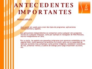 ANTECEDENTES  IMPORTANTES PRODUCE APPLETS Java puede ser usado para crear dos tipos de programas: aplicaciones independientes y applets. Las aplicaciones independientes se comportan como cualquier otro programa escrito en cualquier lenguaje, como por ejemplo el navegador de Web HotJava, escrito íntegramente en Java. Por su parte, las applets son pequeños programas que aparecen embebidos en las páginas Web, como aparecen los gráficos o el texto, pero con la capacidad de ejecutar acciones muy complejas, como animar imágenes, establecer conexiones de red, presentar menús y cuadros de diálogo para luego emprender acciones, etc.  