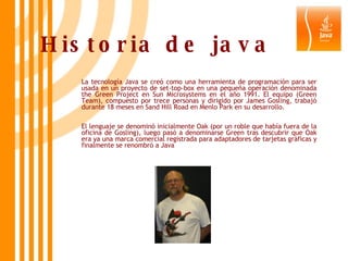 Historia de java La tecnología Java se creó como una herramienta de programación para ser usada en un proyecto de set-top-box en una pequeña operación denominada the Green Project en Sun Microsystems en el año 1991. El equipo (Green Team), compuesto por trece personas y dirigido por James Gosling, trabajó durante 18 meses en Sand Hill Road en Menlo Park en su desarrollo. El lenguaje se denominó inicialmente Oak (por un roble que había fuera de la oficina de Gosling), luego pasó a denominarse Green tras descubrir que Oak era ya una marca comercial registrada para adaptadores de tarjetas gráficas y finalmente se renombró a Java 