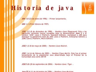 Historia de java JDK 1.0  (23 de enero de 1996) — Primer lanzamiento. JDK 1.1  (19 de febrero de 1997) J2SE 1.2  (8 de diciembre de 1998) — Nombre clave  Playground . Esta y las siguientes versiones fueron recogidas bajo la denominación  Java 2  y el nombre "J2SE" (Java 2 Platform, Standard Edition), reemplazó a JDK para distinguir la plataforma base de J2EE (Java 2 Platform, Enterprise Edition) y J2ME (Java 2 Platform, Micro Edition). J2SE 1.3  (8 de mayo de 2000) — Nombre clave  Kestrel .  J2SE 1.4  (6 de febrero de 2002) — Nombre Clave  Merlin . Este fue el primer lanzamiento de la plataforma Java desarrollado bajo el Proceso de la Comunidad Java como JSR 59 J2SE 5.0  (30 de septiembre de 2004) — Nombre clave:  Tiger . .  Java SE 6  (11 de diciembre de 2006) — Nombre clave  Mustang   Java SE 7  — Nombre clave  Dolphin .  