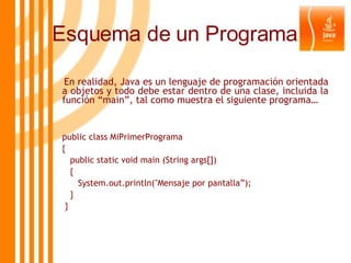 En realidad, Java es un lenguaje de programación orientada a objetos y todo debe estar dentro de una clase, incluida la función “main”, tal como muestra el siguiente programa… public class MiPrimerPrograma {   public static void main (String args[])   { System.out.println("Mensaje por pantalla”);   } } Esquema de un Programa 