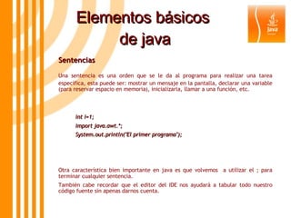 Elementos básicos  de java Sentencias  Una sentencia es una orden que se le da al programa para realizar una tarea específica, esta puede ser: mostrar un mensaje en la pantalla, declarar una variable (para reservar espacio en memoria), inicializarla, llamar a una función, etc.  int i=1; import java.awt.*; System.out.println("El primer programa"); Otra característica bien importante en java es que volvemos  a utilizar el ; para terminar cualquier sentencia. También cabe recordar que el editor del IDE nos ayudará a tabular todo nuestro código fuente sin apenas darnos cuenta. 