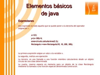 Elementos básicos  de java Expresiones  Una expresión es todo aquello que se puede poner a la derecha del operador asignación =. x=123; y=(x+100)/4; area=circulo.calcularArea(2.5); Rectangulo r=new Rectangulo(10, 10, 200, 300); La primera expresión asigna un valor a la variable x. La segunda, realiza una operación La tercera, es una llamada a una función miembro calcularArea desde un objeto circulo de una clase determinada La cuarta, reserva espacio en memoria para un objeto de la clase Rectángulo mediante la llamada a una función especial denominada constructor . 