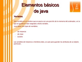 Elementos básicos  de java Variables  Una variable es un nombre que se asocia con una porción de la memoria del ordenador, en la que se guarda el valor asignado a dicha variable.  Java tiene tres tipos de variables: de instancia de clase Locales Las variables de instancia o miembros dato, se usan para guardar los atributos de un objeto particular. 