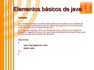Elementos básicos de java Variables  Las variables de clase o miembros dato estáticos son similares a las variables de instancia, con la excepción de que los valores que guardan son los mismos para todos los objetos de una determinada clase.  En el siguiente ejemplo, PI es una variable de clase y radio es una variable de instancia. PI guarda el mismo valor para todos los objetos de la clase Circulo, pero el radio de cada círculo puede ser diferente class Circulo { static final double PI=3.1416; double radio; //... } 
