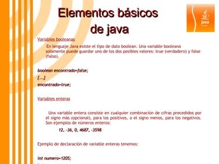 Elementos básicos  de java Variables booleanas En lenguaje Java existe el tipo de dato boolean. Una variable booleana solamente puede guardar uno de los dos posibles valores: true (verdadero) y false (falso).  boolean encontrado=false; {...} encontrado=true; Variables enteras Una variable entera consiste en cualquier combinación de cifras precedidos por el signo más (opcional), para los positivos, o el signo menos, para los negativos. Son ejemplos de números enteros: 12, -36, 0, 4687, -3598 Ejemplo de declaración de variable enteras tenemos: int numero=1205; int x,y; long m=30L; 