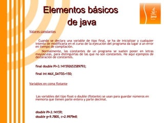 Elementos básicos  de java Valores constantes Cuando se declara una variable de tipo final, se ha de inicializar y cualquier intento de modificarla en el curso de la ejecución del programa da lugar a un error en tiempo de compilación.  Normalmente, las constantes de un programa se suelen poner en letras mayúsculas, para distinguirlas de las que no son constantes. He aquí ejemplos de declaración de constantes. final double PI=3.141592653589793; final int MAX_DATOS=150;   Variables en coma flotante Las variables del tipo float o double (flotante) se usan para guardar números en memoria que tienen parte entera y parte decimal. double PI=3.14159;  double g=9.7805, c=2.9979e8 ; 