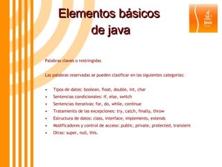 Elementos básicos  de java Palabras claves o restringidas Las palabras reservadas se pueden clasificar en las siguientes categorías: • Tipos de datos: boolean, float, double, int, char • Sentencias condicionales: if, else, switch • Sentencias iterativas: for, do, while, continue • Tratamiento de las excepciones: try, catch, finally, throw • Estructura de datos: class, interface, implements, extends • Modificadores y control de acceso: public, private, protected, transient • Otras: super, null, this. 