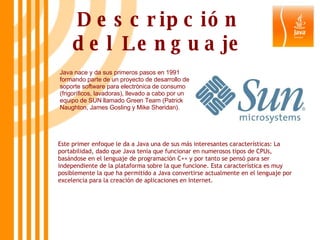 Descripción del Lenguaje Java nace y da sus primeros pasos en 1991 formando parte de un proyecto de desarrollo de soporte software para electrónica de consumo (frigoríficos, lavadoras), llevado a cabo por un equipo de SUN llamado Green Team (Patrick Naughton, James Gosling y Mike Sheridan).  Este primer enfoque le da a Java una de sus más interesantes características: La portabilidad, dado que Java tenia que funcionar en numerosos tipos de CPUs, basándose en el lenguaje de programación C++ y por tanto se pensó para ser independiente de la plataforma sobre la que funcione. Esta característica es muy posiblemente la que ha permitido a Java convertirse actualmente en el lenguaje por excelencia para la creación de aplicaciones en Internet.  