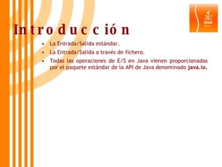 Introducción La Entrada/Salida estándar. La Entrada/Salida a través de fichero. Todas las operaciones de E/S en Java vienen proporcionadas por el paquete estándar de la API de Java denominado  java.io. 
