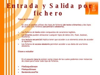 Entrada y Salida por fichero   Tipos de ficheros En Java es posible utilizar dos tipos de ficheros  (de texto o binarios)  y dos tipos de acceso a los ficheros  (secuencial o aleatorio). Los ficheros de  texto  están compuestos de caracteres legibles. Los  binarios  pueden almacenar cualquier tipos de datos (int, float, boolean, etcétera). Una  lectura secuencial  implica tener que acceder a un elemento antes de acceder al siguiente. Los ficheros de  acceso   aleatorio  permiten acceder a sus datos de una forma aleatoria. Clases a estudiar   En el paquete  java.io  existen varias clases de las cuales podemos crear instancias de clases para tratar todo tipo de ficheros. FileOutputStream FileInputStream RandomAccessFile 