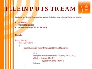 FILEINPUTSTREAM Mediante los objetos de esta clase leemos de ficheros de texto de forma secuencial. int read() int read( byte a[] ) int read( byte a[], int off, int len ) Ejemplo import java.io.*; class MuestraCarta   { public static void main(String args[]) throws IOException  { int c; FileInputStream f=new FileInputStream("/carta.txt"); while( ( c=f.read() ) != -1 ) System.out.print( (char)c ); f.close(); } } 