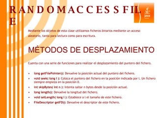 RANDOMACCESSFILE Mediante los objetos de esta clase utilizamos ficheros binarios mediante un acceso aleatorio, tanto para lectura como para escritura. MÉTODOS DE DESPLAZAMIENTO Cuenta con una serie de funciones para realizar el desplazamiento del puntero del fichero. long getFilePointer():  Devuelve la posición actual del puntero del fichero. void seek( long l ):  Coloca el puntero del fichero en la posición indicada por l. Un fichero siempre empieza en la posición 0. int skipBytes( int n ):  Intenta saltar n bytes desde la posición actual. long length():  Devuelve la longitud del fichero. void setLength( long l ):  Establece a l el tamaño de este fichero. FileDescriptor getFD():  Devuelve el descriptor de este fichero. 