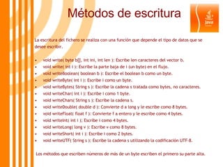 Métodos de escritura La escritura del fichero se realiza con una función que depende el tipo de datos que se desee escribir. void write( byte b[], int ini, int len ): Escribe len caracteres del vector b. void write( int i ): Escribe la parte baja de i (un byte) en el flujo. void writeBoolean( boolean b ): Escribe el boolean b como un byte. void writeByte( int i ): Escribe i como un byte. void writeBytes( String s ): Escribe la cadena s tratada como bytes, no caracteres. void writeChar( int i ): Escribe i como 1 byte. void writeChars( String s ): Escribe la cadena s. void writeDouble( double d ): Convierte d a long y le escribe como 8 bytes. void writeFloat( float f ): Convierte f a entero y le escribe como 4 bytes. void writeInt( int i ); Escribe i como 4 bytes. void writeLong( long v ): Escribe v como 8 bytes. void writeShort( int i ): Escribe i como 2 bytes. void writeUTF( String s ): Escribe la cadena s utilizando la codificación UTF-8. Los métodos que escriben números de más de un byte escriben el primero su parte alta. 