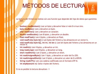 MÉTODOS DE LECTURA La lectura del fichero se realiza con una función que depende del tipo de datos que queremos leer. boolean readBoolean():  Lee un byte y devuelve false si vale 0 o true sino. byte readByte():  Lee y devuelve un byte. char readChar():  Lee y devuelve un caracter. double readDouble():  Lee 8 bytes, y devuelve un double. float readFloat():  Lee 4 bytes, y devuelve un float. void readFully( byte b[] ):  Lee bytes del fichero y los almacena en un vector b. void readFully( byte b[], int ini, int len ):  Lee len bytes del fichero y los almacena en un vector b. int readInt():  Lee 4 bytes, y devuelve un int. long readLong():  Lee 8 bytes, y devuelve un long. short readShort():  Lee 2 bytes, y devuelve un short. int readUnsignedByte():  Lee 1 byte, y devuelve un valor de 0 a 255. int readUnsignedShort():  Lee 2 bytes, y devuelve un valor de 0 a 65535. String readUTF():  Lee una cadena codificada con el formato UTF-8. int skipBytes(int n):  Salta n bytes del fichero. Si no es posible la lectura devuelven –1 