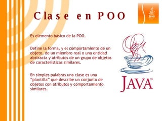 Clase en POO Es elemento básico de la POO. Define la forma, y el comportamiento de un objeto, de un miembro real o una entidad abstracta y atributos de un grupo de objetos de características similares. En simples palabras una clase es una “plantilla” que describe un conjunto de objetos con atributos y comportamiento similares. 