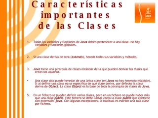 Características importantes  de las Clases 1.  Todas las variables y funciones de  Java  deben pertenecer a una clase. No hay variables y funciones globales. 2.  Si una clase deriva de otra ( extends ), hereda todas sus variables y métodos. 3.  Java  tiene una jerarquía de clases estándar de la que pueden derivar las clases que crean los usuarios. Una clase sólo puede heredar de una única clase (en  Java  no hay herencia múltiple). Si al definir una clase no se especifica de qué clase deriva, por defecto la clase deriva de  Object . La clase  Object  es la base de toda la jerarquía de clases de  Java . 5.  En un fichero se pueden definir varias clases, pero en un fichero no puede haber más que una clase  public . Este fichero se debe llamar como la clase  public  que contiene con extensión  .java . Con algunas excepciones, lo habitual es escribir una sola clase por fichero. 