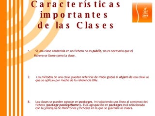 Características importantes  de las Clases Si una clase contenida en un fichero no es  public , no es necesario que el  fichero se llame como la clase. 7.  Los métodos de una clase pueden referirse de modo global al  objeto  de esa clase al que se aplican por medio de la referencia  this . 8.  Las clases se pueden agrupar en  packages , introduciendo una línea al comienzo del fichero ( package packageName; ). Esta agrupación en  packages  está relacionada con la jerarquía de directorios y ficheros en la que se guardan las clases. 