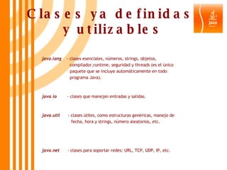 Clases ya definidas  y utilizables java.lang   - clases esenciales, números, strings, objetos,  compilador,runtime, seguridad y threads (es el único  paquete que se incluye automáticamente en todo  programa Java). java.io  - clases que manejan entradas y salidas. java.util   - clases útiles, como estructuras genéricas, manejo de  fecha, hora y strings, número aleatorios, etc. java.net   - clases para soportar redes: URL, TCP, UDP, IP, etc. 