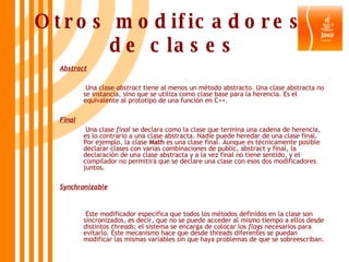 Otros modificadores  de clases Abstract   Una clase  abstract  tiene al menos un método abstracto. Una clase abstracta no se instancia, sino que se utiliza como clase base para la herencia. Es el equivalente al prototipo de una función en C++. Final   Una clase  final  se declara como la clase que termina una cadena de herencia, es lo contrario a una clase abstracta. Nadie puede heredar de una clase final. Por ejemplo, la clase  Math  es una clase final. Aunque es técnicamente posible declarar clases con varias combinaciones de public, abstract y final, la declaración de una clase abstracta y a la vez final no tiene sentido, y el compilador no permitirá que se declare una clase con esos dos modificadores juntos. Synchronizable   Este modificador especifica que todos los métodos definidos en la clase son sincronizados, es decir, que no se puede acceder al mismo tiempo a ellos desde distintos  threads ; el sistema se encarga de colocar los  flags  necesarios para evitarlo. Este mecanismo hace que desde threads diferentes se puedan modificar las mismas variables sin que haya problemas de que se sobreescriban. 