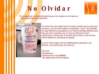 No Olvidar Por convención, los identificadores que se les asignan a las clases en Java comienzan con mayúscula. Un archivo de Java debe tener el mismo nombre que la clase que contiene, y se les suele asignar la extensión  ".java".  Por ejemplo la clase  MiPunto  se guardaría en un fichero llamado  MiPunto.java . Hay que tener presente que en Java se diferencia entre mayúsculas y minúsculas; el nombre de la clase y el de archivo fuente deben ser exactamente iguales. Si no se utiliza alguno de los modificadores expuestos, por defecto, Java asume que una clase es: -No final -No abstracta -Subclase de la clase  Object -No implementa interfaz alguno 