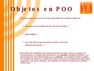 Objetos en POO Lo primero que se nos viene a la mente para describir la palabra objeto es: “… una cosas que se pueden percibir por los 5 sentidos...” “… algo tangible...”  “… una cosa sobre la que se puede accionar y carece de  autonomía de acción...”  Como definición un Objeto es la instanciación de una clase y tiene un estado y un funcionamiento. El  estado  está contenido en sus  variables  (variables miembro), y el  funcionamiento  viene determinado por sus  métodos . Las variables miembro pueden ser variables de instancia o variables de clase. Se activa el funcionamiento del objeto invocando a uno de sus métodos, que realizará una acción o modificará su estado, o ambas cosas.   