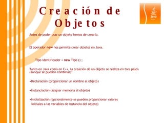 Creación de Objetos Antes de poder usar un objeto hemos de crearlo. El operador  new  nos permite crear objetos en Java. Tipo identificador =  new  Tipo () ; Tanto en Java como en C++, la creación de un objeto se realiza en tres pasos (aunque se pueden combinar): Declaración (proporcionar un nombre al objeto) Instanciación (asignar memoria al objeto) Inicialización (opcionalmente se pueden proporcionar valores  iniciales a las variables de instancia del objeto) 
