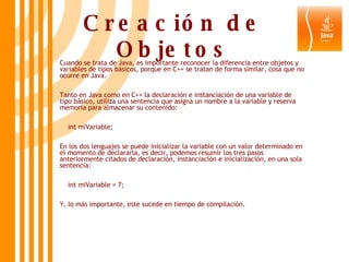 Creación de Objetos Cuando se trata de Java, es importante reconocer la diferencia entre objetos y variables de tipos básicos, porque en C++ se tratan de forma similar, cosa que no ocurre en Java. Tanto en Java como en C++ la declaración e instanciación de una variable de tipo básico, utiliza una sentencia que asigna un nombre a la variable y reserva memoria para almacenar su contenido: int miVariable;  En los dos lenguajes se puede inicializar la variable con un valor determinado en el momento de declararla, es decir, podemos resumir los tres pasos anteriormente citados de declaración, instanciación e inicialización, en una sola sentencia: int miVariable = 7;  Y, lo más importante, este sucede en tiempo de compilación. 