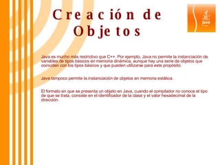 Creación de Objetos Java es mucho más restrictivo que C++. Por ejemplo, Java no permite la instanciación de variables de tipos básicos en memoria dinámica, aunque hay una serie de objetos que coinciden con los tipos básicos y que pueden utilizarse para este propósito. Java tampoco permite la instanciación de objetos en memoria estática. El formato en que se presenta un objeto en Java, cuando el compilador no conoce el tipo de que se trata, consiste en el identificador de la clase y el valor hexadecimal de la dirección. 