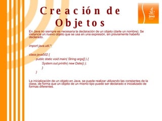 Creación de Objetos En Java no siempre es necesaria la declaración de un objeto (darle un nombre). Se instancia un nuevo objeto que se usa en una expresión, sin previamente haberlo declarado. import java.util.*;  class java502 {  public static void main( String args[] ) {  System.out.println( new Date() );  } }  La inicialización de un objeto en Java, se puede realizar utilizando las constantes de la clase, de forma que un objeto de un mismo tipo puede ser declarado e inicializado de formas diferentes. 