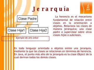Jerarquía Ejemplo de otro árbol   La herencia es el mecanismo fundamental de relación entre clases en la orientación a objetos. Relaciona las clases de manera jerárquica; una clase  padre  o  superclase  sobre otras clases  hijas  o  subclases . En todo lenguaje orientado a objetos existe una jerarquía, mediante la que las clases se relacionan en términos de herencia. En Java, el punto más alto de la jerarquía es la clase  Object  de la cual derivan todas las demás clases. 