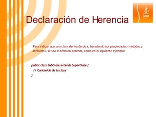 Para indicar que una clase deriva de otra, heredando sus propiedades (métodos y atributos), se usa el término  extends , como en el siguiente ejemplo: public class SubClase extends SuperClase { // Contenido de la clase } Declaración de Herencia 