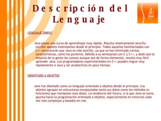 Descripción del Lenguaje LENGUAJE SIMPLE Java posee una curva de aprendizaje muy rápida. Resulta relativamente sencillo escribir applets interesantes desde el principio. Todos aquellos familiarizados con C++ encontrarán que Java es más sencillo, ya que se han eliminado ciertas características, como los punteros. Debido a su semejanza con C y C++, y dado que la mayoría de la gente los conoce aunque sea de forma elemental, resulta muy fácil aprender Java. Los programadores experimentados en C++ pueden migrar muy rápidamente a Java y ser productivos en poco tiempo.  ORIENTADO A OBJETOS Java fue diseñado como un lenguaje orientado a objetos desde el principio. Los objetos agrupan en estructuras encapsuladas tanto sus datos como los métodos (o funciones) que manipulan esos datos. La tendencia del futuro, a la que Java se suma, apunta hacia la programación orientada a objetos, especialmente en entornos cada vez más complejos y basados en red.  