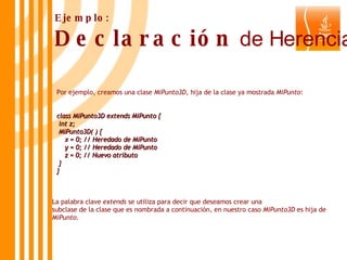 Por ejemplo, creamos una clase  MiPunto3D , hija de la clase ya mostrada  MiPunto : class MiPunto3D extends MiPunto { int z; MiPunto3D( ) { x = 0; // Heredado de MiPunto y = 0; // Heredado de MiPunto z = 0; // Nuevo atributo } } Ejemplo: Declaración  de Herencia La palabra clave  extends  se utiliza para decir que deseamos crear una  subclase de la clase que es nombrada a continuación, en nuestro caso  MiPunto3D  es hija de  MiPunto . 